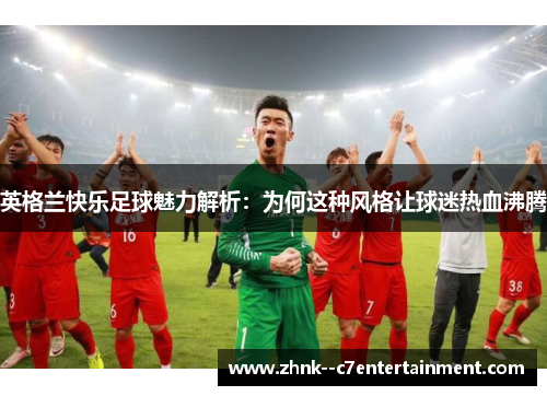 英格兰快乐足球魅力解析：为何这种风格让球迷热血沸腾
