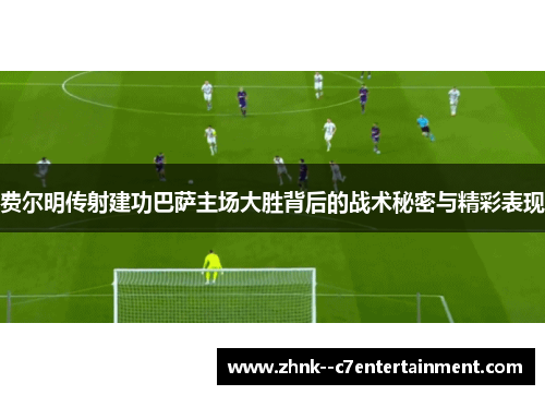 费尔明传射建功巴萨主场大胜背后的战术秘密与精彩表现 费尔明传射建功巴萨主场大胜背后的战术秘密与精彩表现