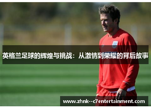 英格兰足球的辉煌与挑战：从激情到荣耀的背后故事