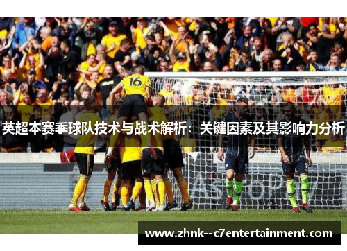 英超本赛季球队技术与战术解析:关键因素及其影响力分析 英超本赛季球队技术与战术解析:关键因素及其影响力分析