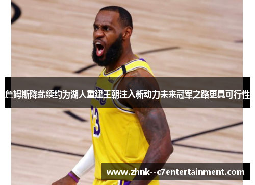 詹姆斯降薪续约为湖人重建王朝注入新动力未来冠军之路更具可行性