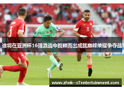 谁将在亚洲杯16强激战中脱颖而出成就巅峰荣耀争夺战