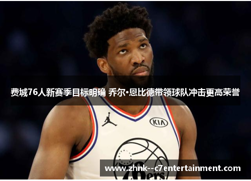 费城76人新赛季目标明确 乔尔·恩比德带领球队冲击更高荣誉