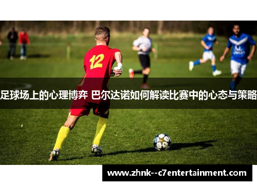 足球场上的心理博弈 巴尔达诺如何解读比赛中的心态与策略