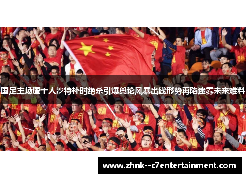 国足主场遭十人沙特补时绝杀引爆舆论风暴出线形势再陷迷雾未来难料