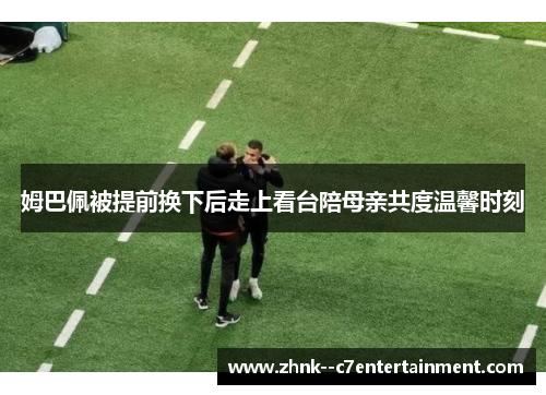 姆巴佩被提前换下后走上看台陪母亲共度温馨时刻