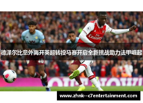 德泽尔比意外离开英超转投马赛开启全新挑战助力法甲崛起