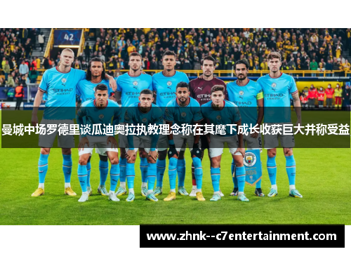 曼城中场罗德里谈瓜迪奥拉执教理念称在其麾下成长收获巨大并称受益