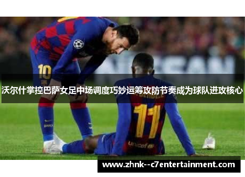 沃尔什掌控巴萨女足中场调度巧妙运筹攻防节奏成为球队进攻核心