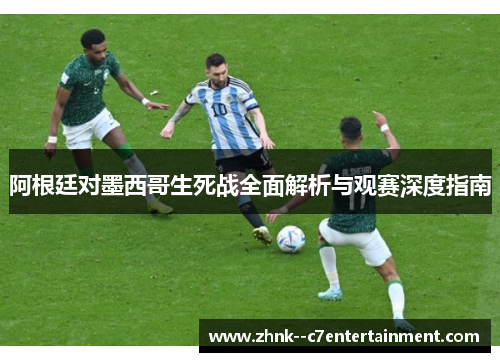 阿根廷对墨西哥生死战全面解析与观赛深度指南