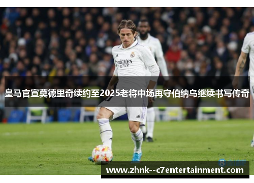 皇马官宣莫德里奇续约至2025老将中场再守伯纳乌继续书写传奇
